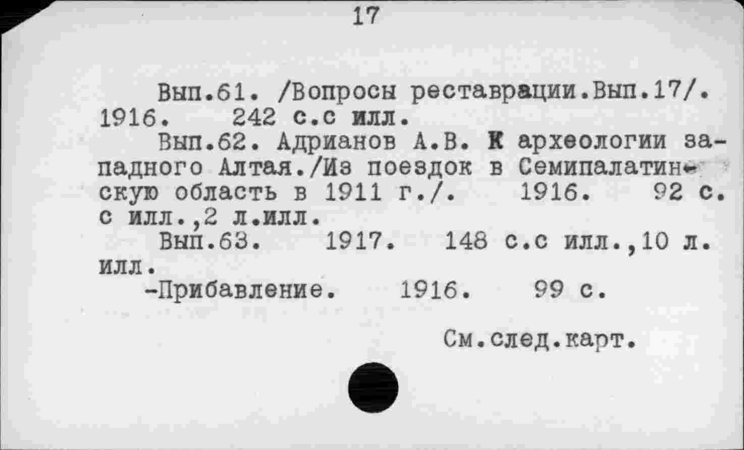 ﻿17
Вып.61. /Вопросы реставрации.Вып.17/. 1916.	242 с.с илл.
Вып.62. Адрианов А.В. К археологии западного Алтая./Из поездок в Семипалатин*-скую область в 1911 г./.	1916.	92 с.
с илл.,2 л.илл.
Вып.63.	1917.	148 с.с илл.,10 л.
илл.
-Прибавление. 1916.	99 с.
См.след.карт.